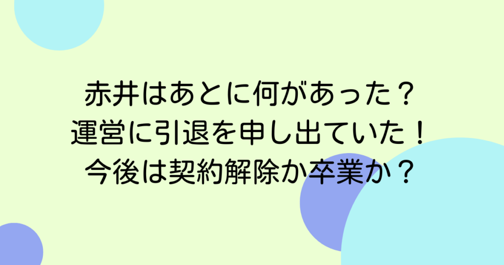 赤井はあとに何があった？運営に引退を申し出ていた！今後は契約解除か卒業か？
