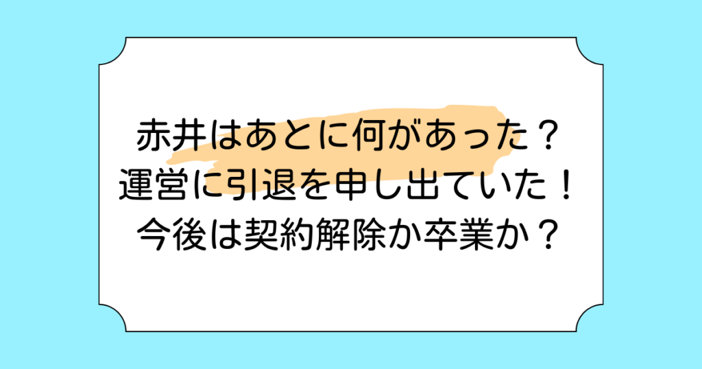 赤井はあとに何があった？運営に引退を申し出ていた！今後は契約解除か卒業か？