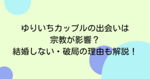 ゆりいちカップルの出会いは宗教が影響?結婚しない・破局の理由も解説!