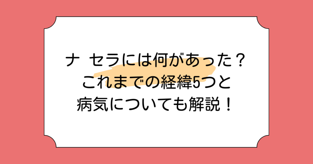 ナ セラには何があった？これまでの経緯5つと病気についても解説！